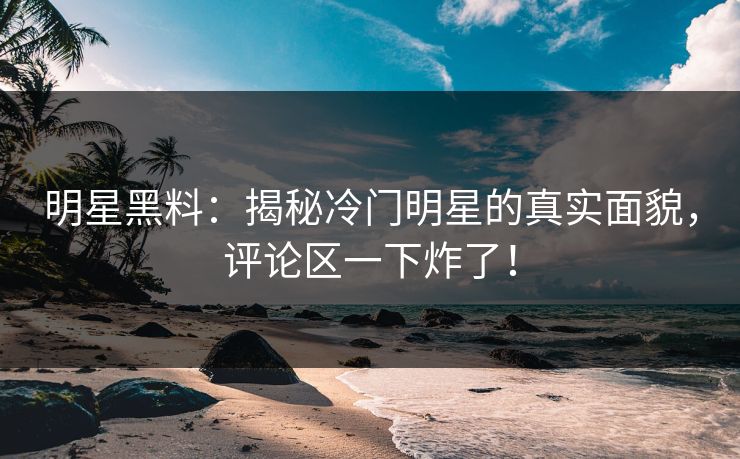 明星黑料：揭秘冷门明星的真实面貌，评论区一下炸了！