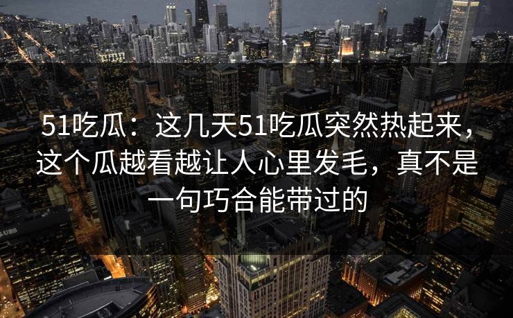 51吃瓜:这几天51吃瓜突然热起来,这个瓜越看越让人心里发毛,真不是一句巧合能带过的