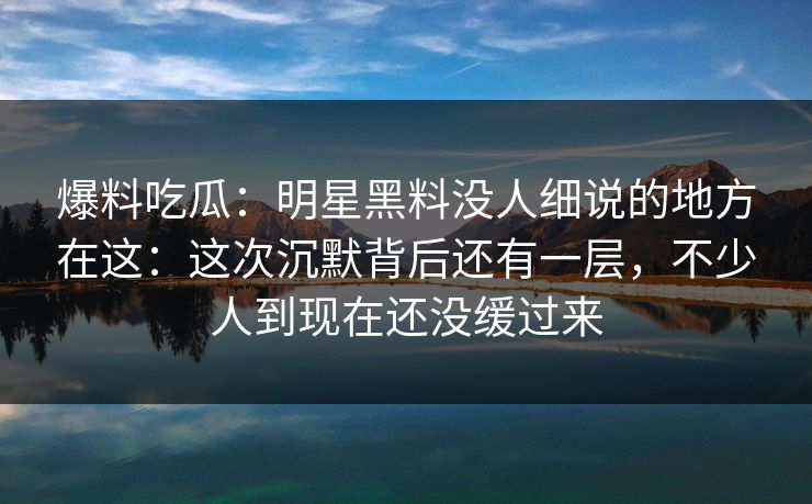 爆料吃瓜:明星黑料没人细说的地方在这:这次沉默背后还有一层,不少人到现在还没缓过来