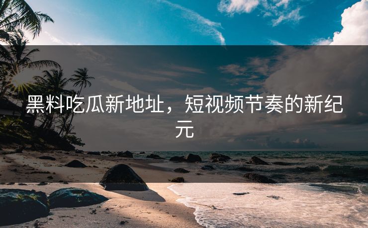 黑料吃瓜新地址，短视频节奏的新纪元