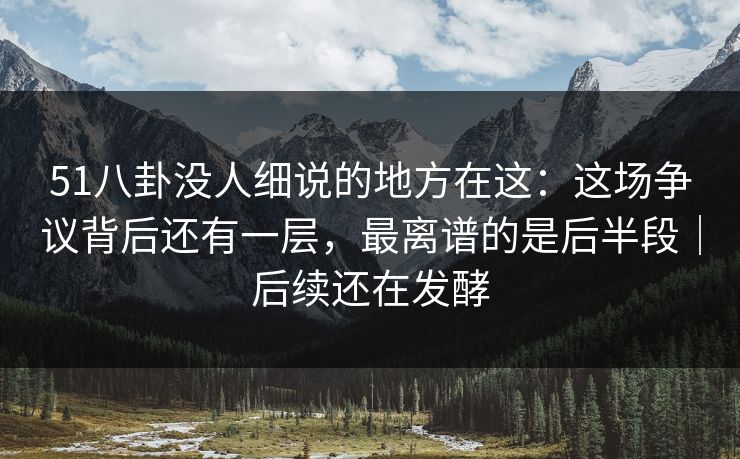 51八卦没人细说的地方在这：这场争议背后还有一层，最离谱的是后半段｜后续还在发酵