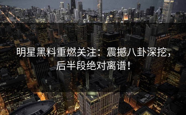 明星黑料重燃关注:震撼八卦深挖,后半段绝对离谱!