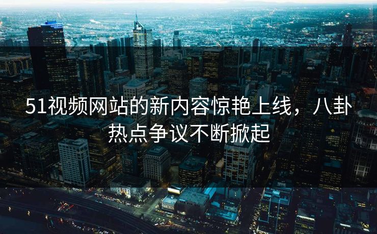 51视频网站的新内容惊艳上线，八卦热点争议不断掀起