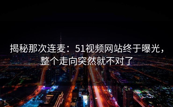 揭秘那次连麦:51视频网站终于曝光,整个走向突然就不对了
