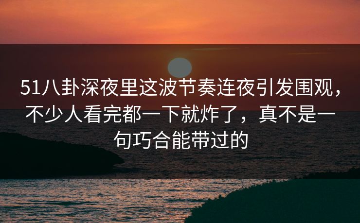 51八卦深夜里这波节奏连夜引发围观,不少人看完都一下就炸了,真不是一句巧合能带过的