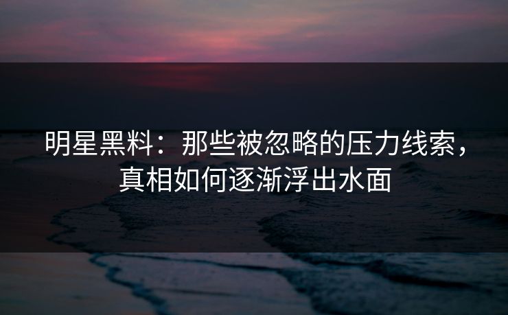 明星黑料:那些被忽略的压力线索,真相如何逐渐浮出水面