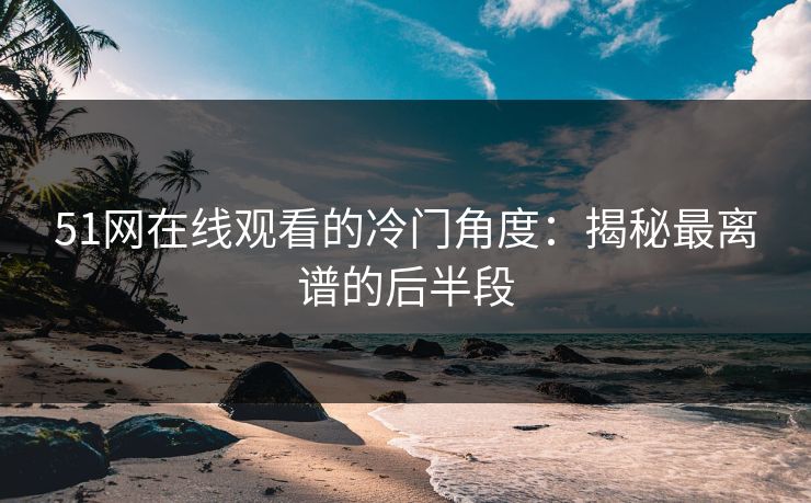 51网在线观看的冷门角度：揭秘最离谱的后半段