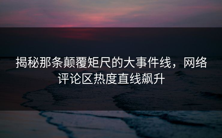 揭秘那条颠覆矩尺的大事件线,网络评论区热度直线飙升