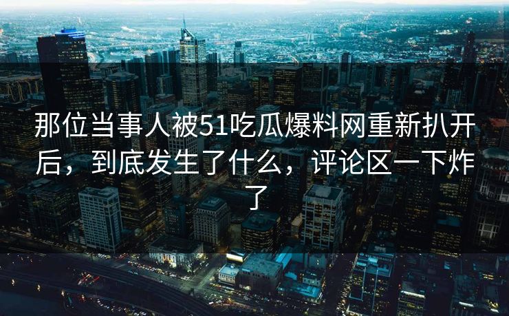 那位当事人被51吃瓜爆料网重新扒开后,到底发生了什么,评论区一下炸了