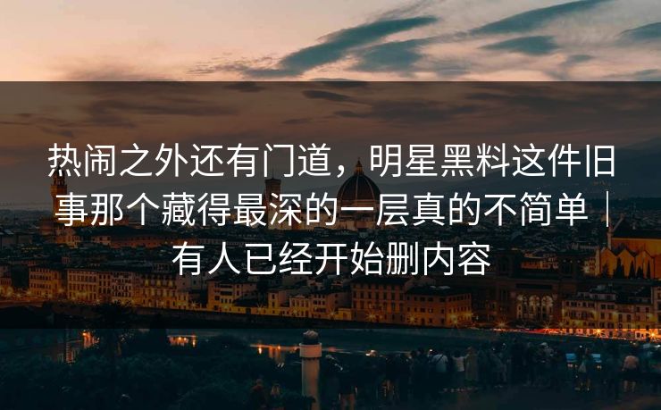 热闹之外还有门道,明星黑料这件旧事那个藏得最深的一层真的不简单|有人已经开始删内容