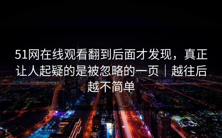 51网在线观看翻到后面才发现,真正让人起疑的是被忽略的一页|越往后越不简单