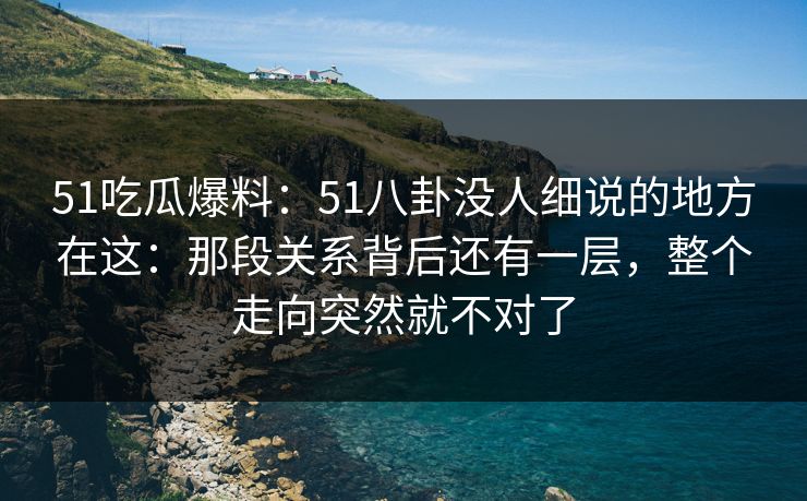51吃瓜爆料:51八卦没人细说的地方在这:那段关系背后还有一层,整个走向突然就不对了