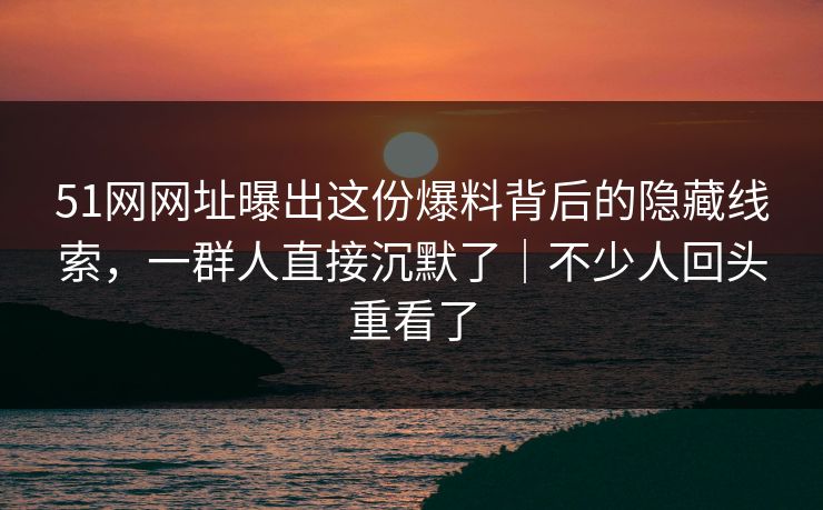 51网网址曝出这份爆料背后的隐藏线索，一群人直接沉默了｜不少人回头重看了