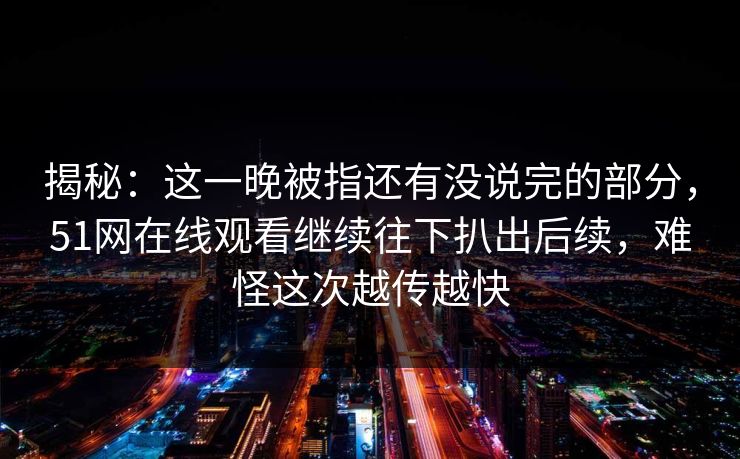 揭秘:这一晚被指还有没说完的部分,51网在线观看继续往下扒出后续,难怪这次越传越快