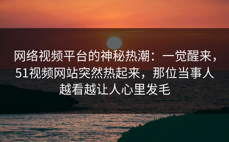 网络视频平台的神秘热潮：一觉醒来，51视频网站突然热起来，那位当事人越看越让人心里发毛
