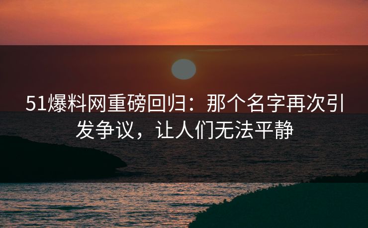 51爆料网重磅回归：那个名字再次引发争议，让人们无法平静