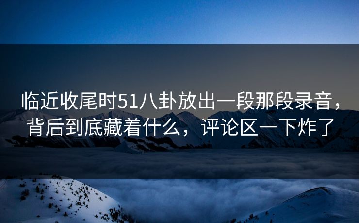 临近收尾时51八卦放出一段那段录音，背后到底藏着什么，评论区一下炸了