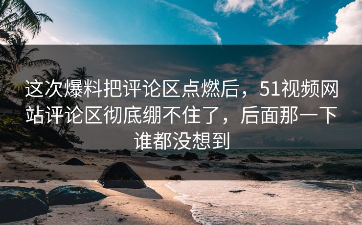 这次爆料把评论区点燃后，51视频网站评论区彻底绷不住了，后面那一下谁都没想到