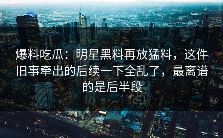 爆料吃瓜：明星黑料再放猛料，这件旧事牵出的后续一下全乱了，最离谱的是后半段