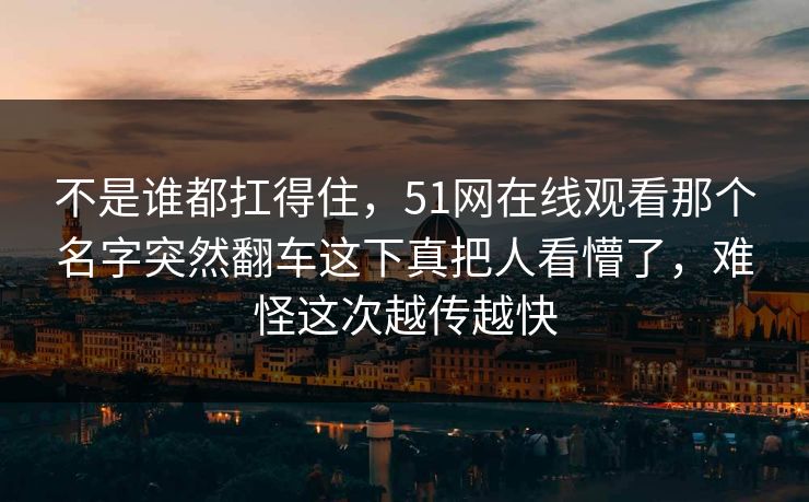 不是谁都扛得住，51网在线观看那个名字突然翻车这下真把人看懵了，难怪这次越传越快