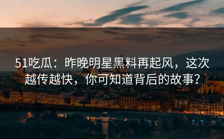 51吃瓜：昨晚明星黑料再起风，这次越传越快，你可知道背后的故事？