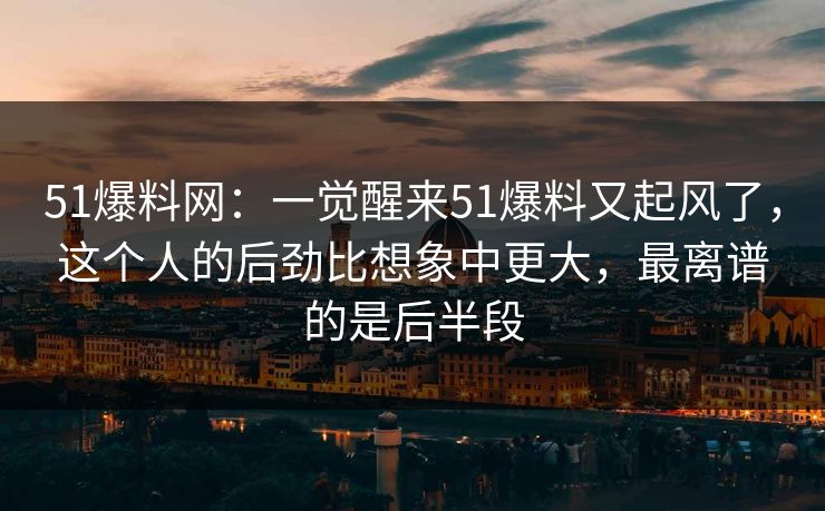 51爆料网：一觉醒来51爆料又起风了，这个人的后劲比想象中更大，最离谱的是后半段