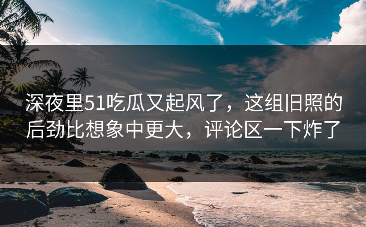 深夜里51吃瓜又起风了，这组旧照的后劲比想象中更大，评论区一下炸了