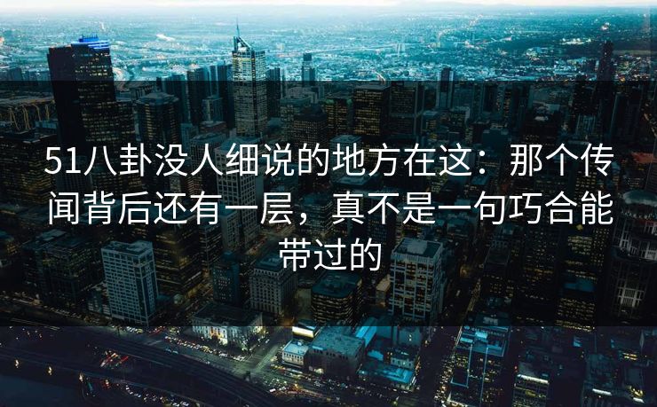 51八卦没人细说的地方在这：那个传闻背后还有一层，真不是一句巧合能带过的