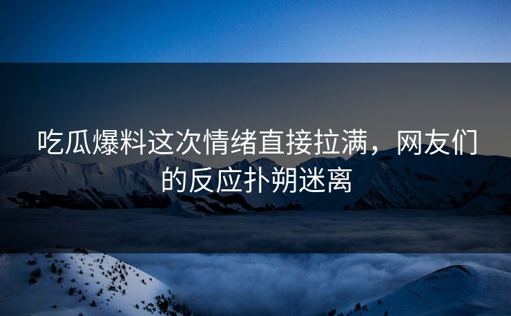 吃瓜爆料这次情绪直接拉满，网友们的反应扑朔迷离