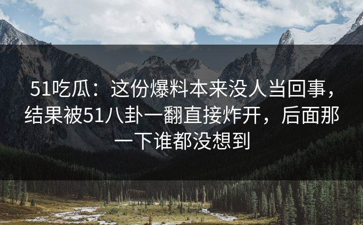 51吃瓜：这份爆料本来没人当回事，结果被51八卦一翻直接炸开，后面那一下谁都没想到