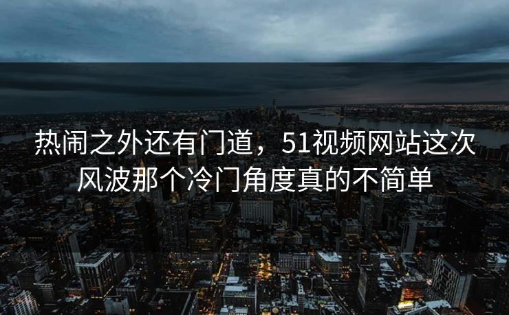 热闹之外还有门道，51视频网站这次风波那个冷门角度真的不简单