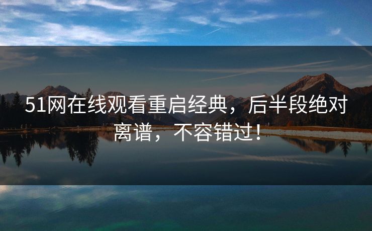 51网在线观看重启经典，后半段绝对离谱，不容错过！