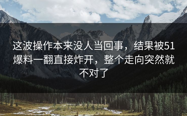 这波操作本来没人当回事，结果被51爆料一翻直接炸开，整个走向突然就不对了