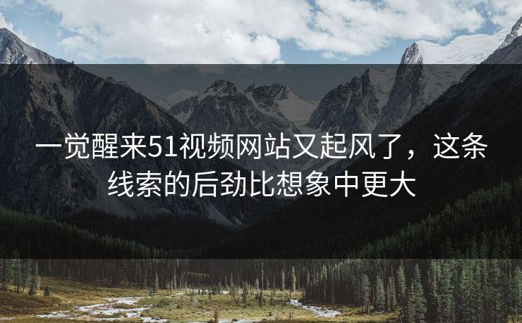 一觉醒来51视频网站又起风了,这条线索的后劲比想象中更大