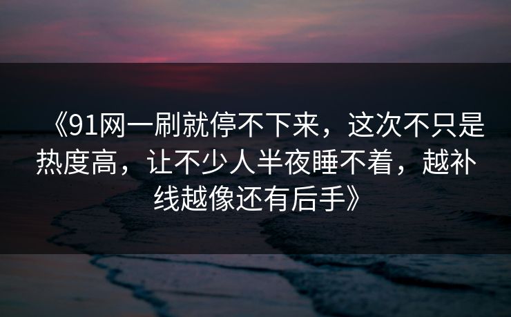 《91网一刷就停不下来,这次不只是热度高,让不少人半夜睡不着,越补线越像还有后手》
