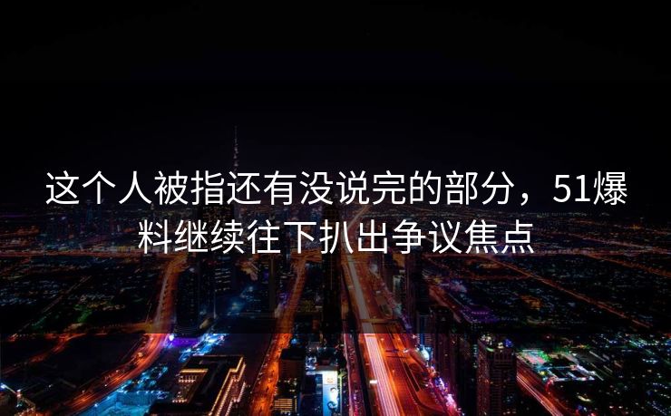 这个人被指还有没说完的部分,51爆料继续往下扒出争议焦点