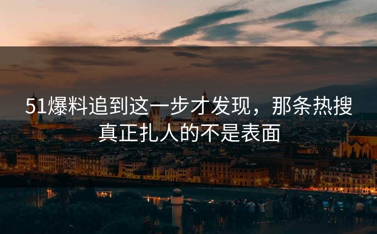51爆料追到这一步才发现,那条热搜真正扎人的不是表面