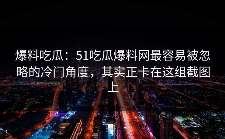 爆料吃瓜:51吃瓜爆料网最容易被忽略的冷门角度,其实正卡在这组截图上