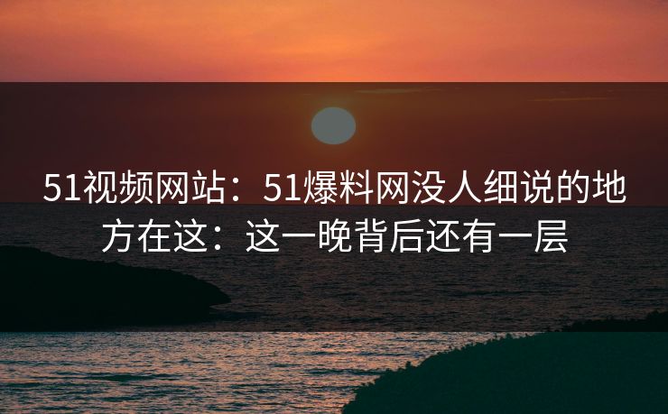 51视频网站:51爆料网没人细说的地方在这:这一晚背后还有一层